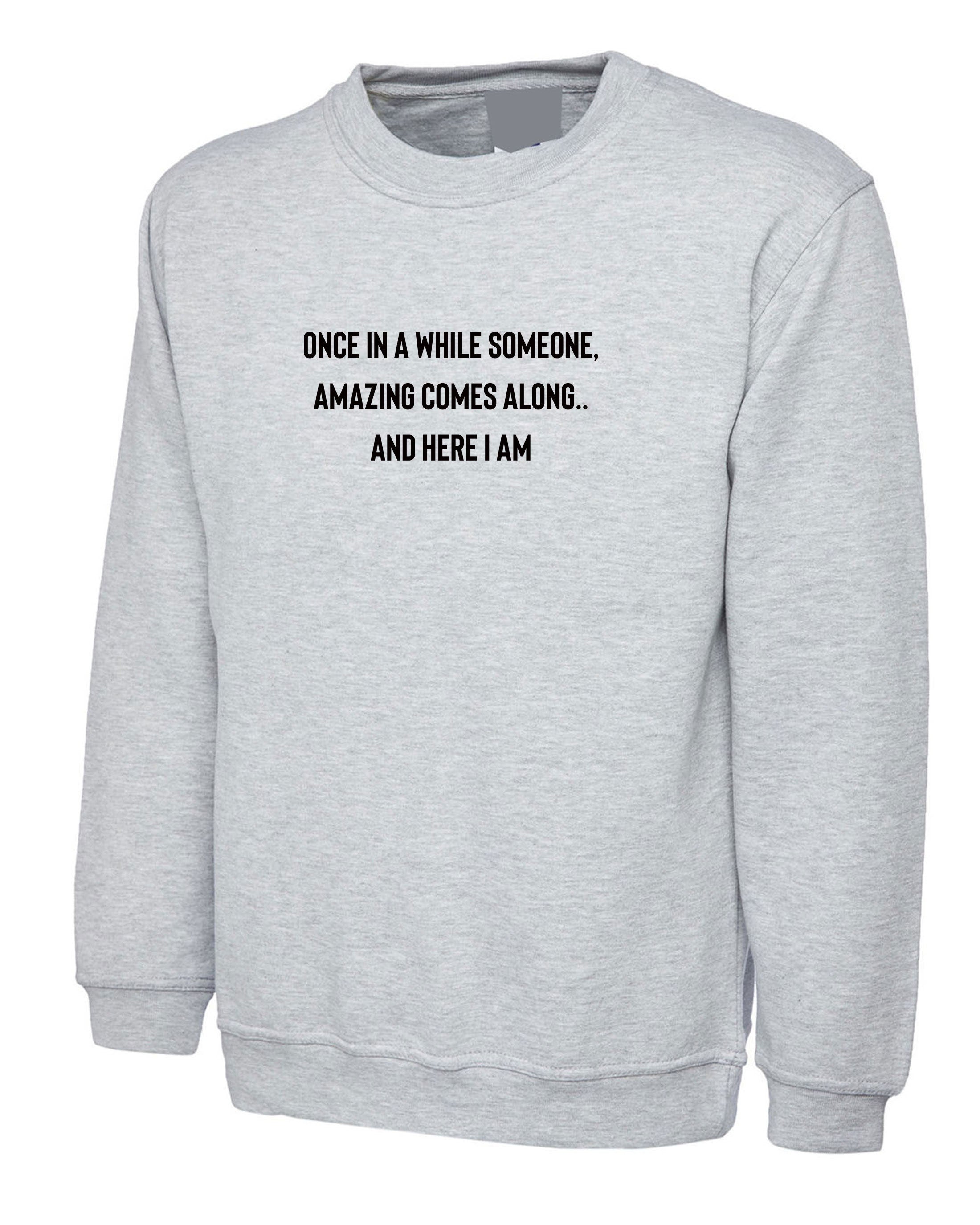 once in a while someone amazing comes along and here i am funny unisex sweatshirt jumper sweater shirt humour joke birthday gift partywear