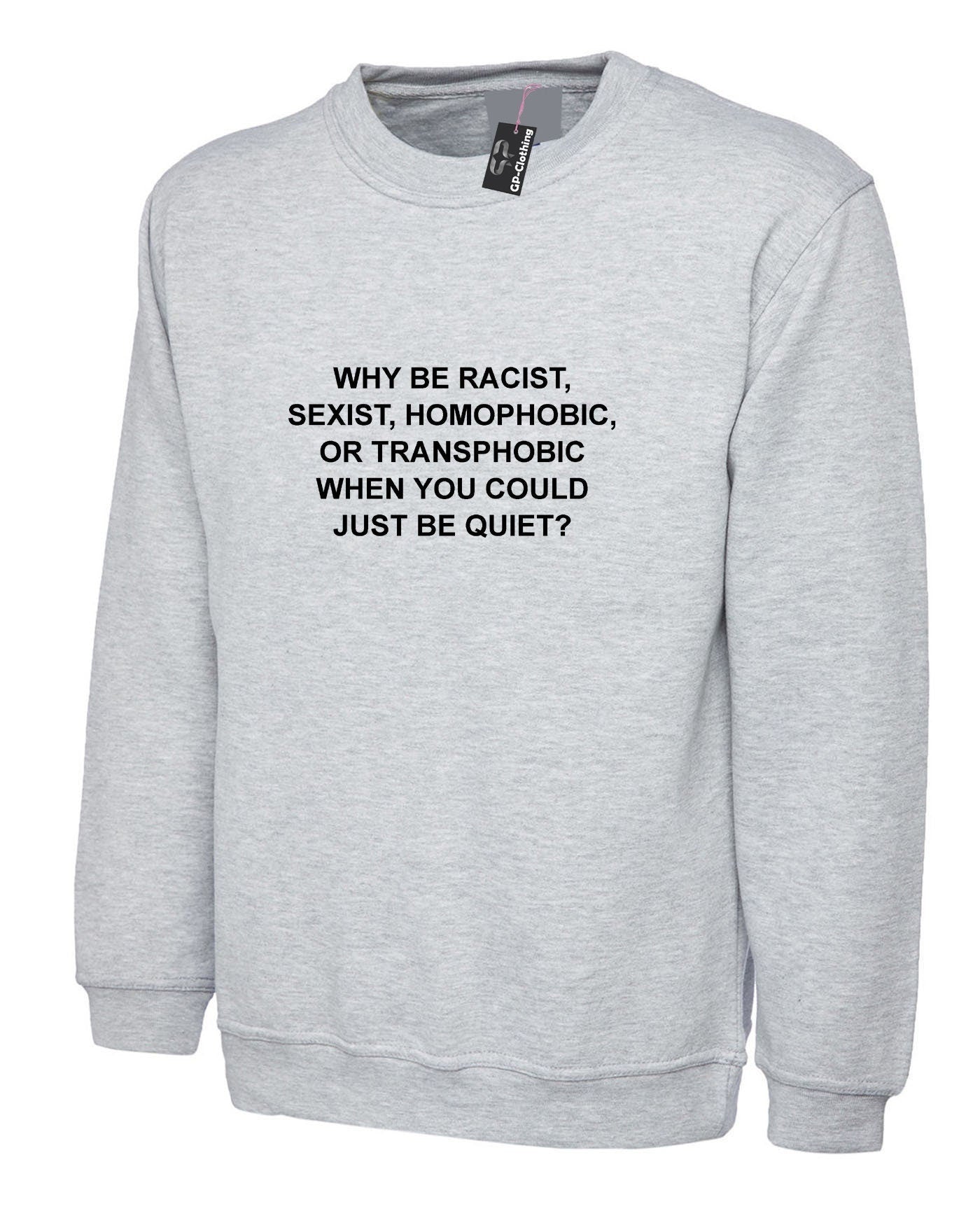 Why be racist sexist homophobic trans phobic just be quiet funny sarcastic sweatshirt jumper sweater shirt top unisex partywear joke